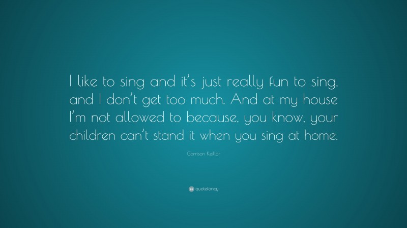 Garrison Keillor Quote: “I like to sing and it’s just really fun to sing, and I don’t get too much. And at my house I’m not allowed to because, you know, your children can’t stand it when you sing at home.”