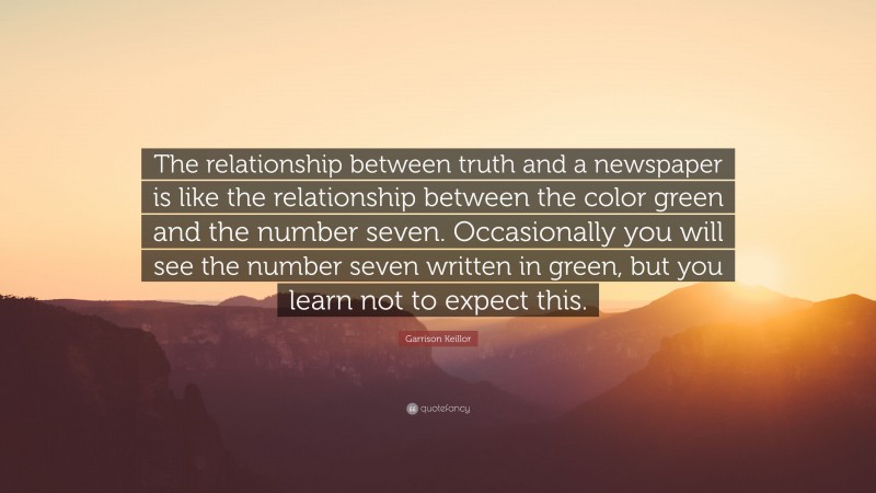 Garrison Keillor Quote: “The relationship between truth and a newspaper is like the relationship between the color green and the number seven. Occasionally you will see the number seven written in green, but you learn not to expect this.”