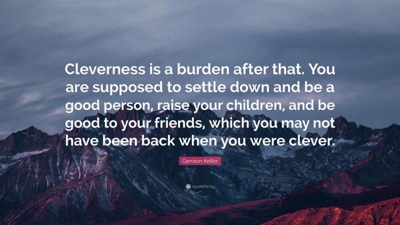 Garrison Keillor Quote: “Cleverness is a burden after that. You are supposed to settle down and be a good person, raise your children, and be good to your friends, which you may not have been back when you were clever.”