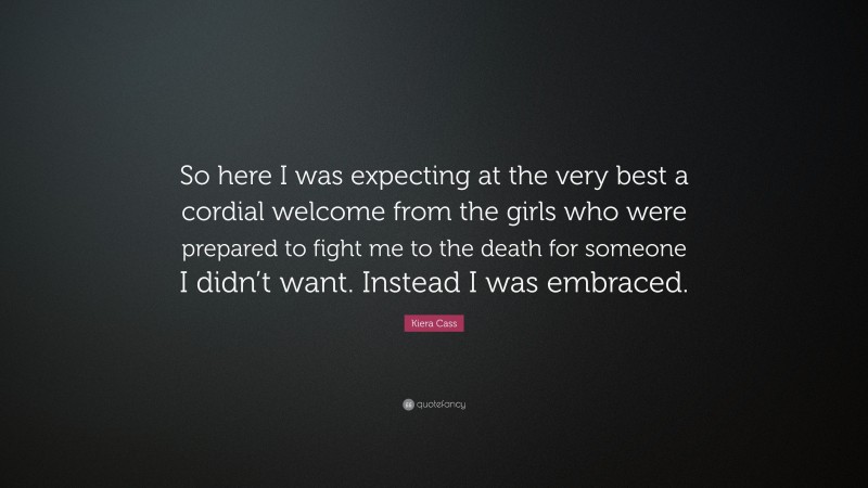 Kiera Cass Quote: “So here I was expecting at the very best a cordial welcome from the girls who were prepared to fight me to the death for someone I didn’t want. Instead I was embraced.”