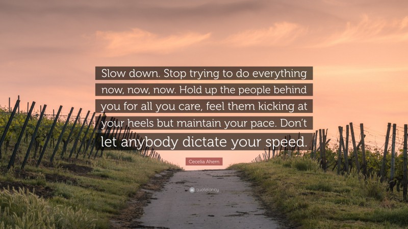 Cecelia Ahern Quote: “Slow down. Stop trying to do everything now, now, now. Hold up the people behind you for all you care, feel them kicking at your heels but maintain your pace. Don’t let anybody dictate your speed.”