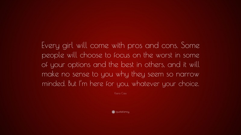 Kiera Cass Quote: “Every girl will come with pros and cons. Some people will choose to focus on the worst in some of your options and the best in others, and it will make no sense to you why they seem so narrow minded. But I’m here for you, whatever your choice.”