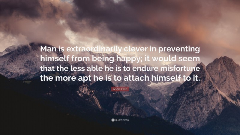 André Gide Quote: “Man is extraordinarily clever in preventing himself from being happy; it would seem that the less able he is to endure misfortune the more apt he is to attach himself to it.”