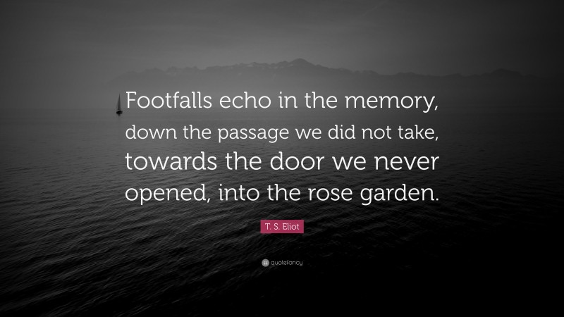 T. S. Eliot Quote: “Footfalls echo in the memory, down the passage we did not take, towards the door we never opened, into the rose garden.”
