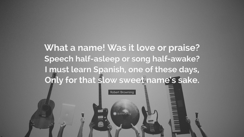 Robert Browning Quote: “What a name! Was it love or praise? Speech half-asleep or song half-awake? I must learn Spanish, one of these days, Only for that slow sweet name’s sake.”