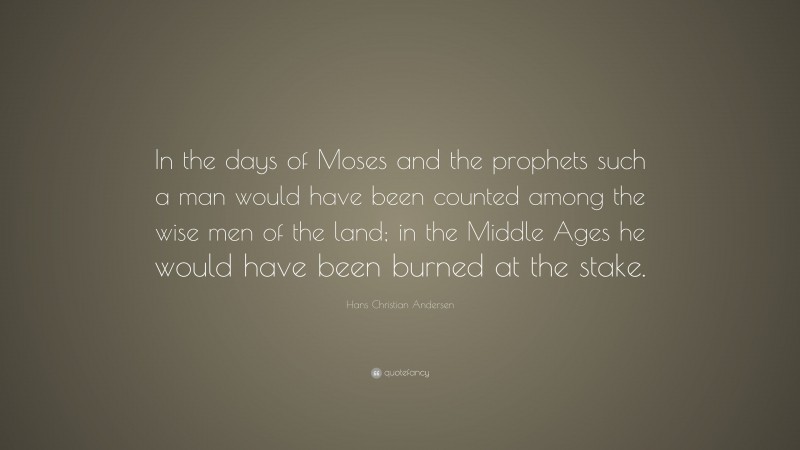 Hans Christian Andersen Quote: “In the days of Moses and the prophets such a man would have been counted among the wise men of the land; in the Middle Ages he would have been burned at the stake.”