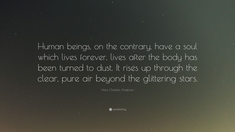 Hans Christian Andersen Quote: “Human beings, on the contrary, have a soul which lives forever, lives after the body has been turned to dust. It rises up through the clear, pure air beyond the glittering stars.”