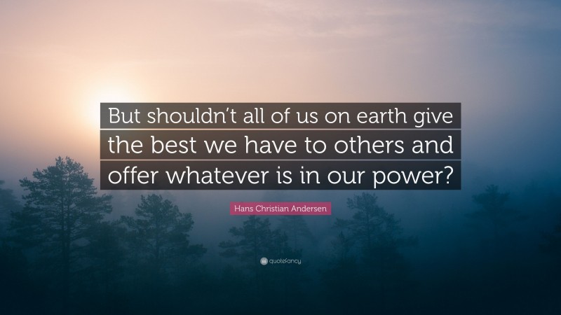 Hans Christian Andersen Quote: “But shouldn’t all of us on earth give the best we have to others and offer whatever is in our power?”