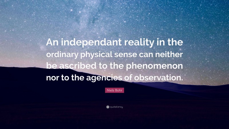 Niels Bohr Quote: “An independant reality in the ordinary physical sense can neither be ascribed to the phenomenon nor to the agencies of observation.”