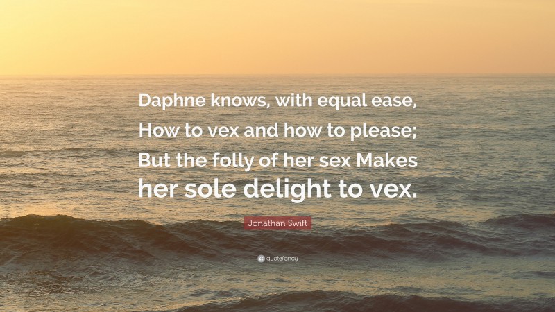 Jonathan Swift Quote: “Daphne knows, with equal ease, How to vex and how to please; But the folly of her sex Makes her sole delight to vex.”