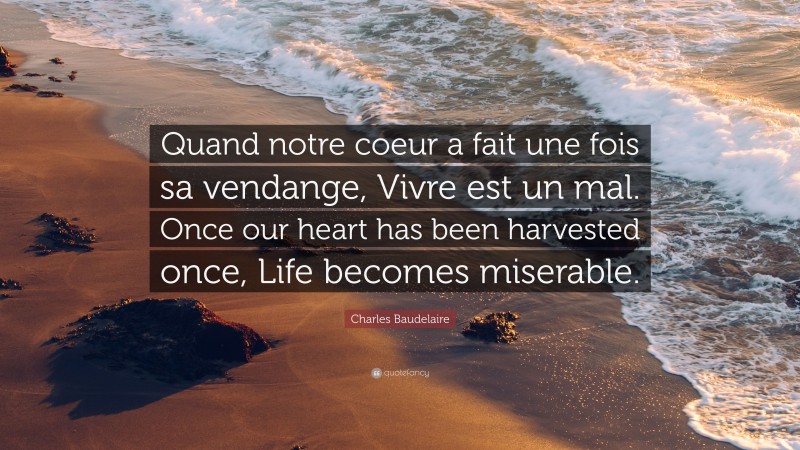 Charles Baudelaire Quote: “Quand notre coeur a fait une fois sa vendange, Vivre est un mal. Once our heart has been harvested once, Life becomes miserable.”