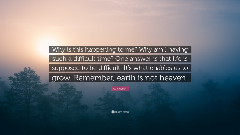 Rick Warren Quote: “Why is this happening to me? Why am I having such a difficult time? One answer is that life is supposed to be difficult! It’s what enables us to grow. Remember, earth is not heaven!”