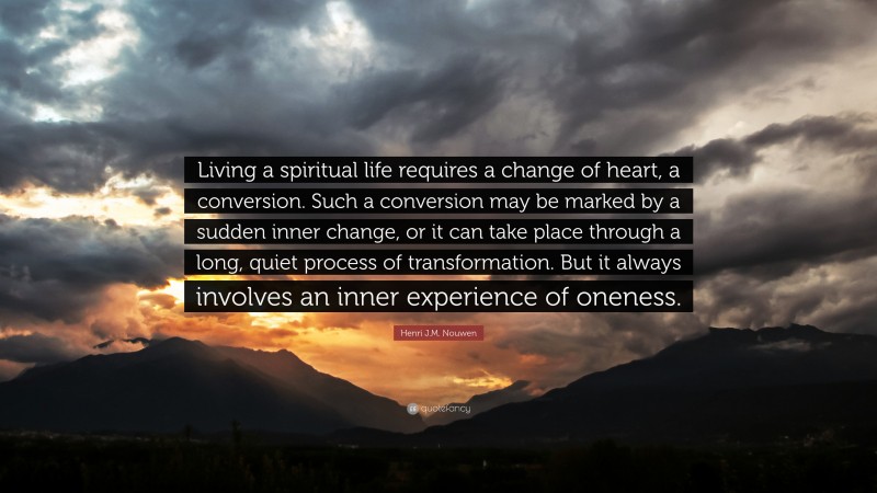 Henri J.M. Nouwen Quote: “Living a spiritual life requires a change of heart, a conversion. Such a conversion may be marked by a sudden inner change, or it can take place through a long, quiet process of transformation. But it always involves an inner experience of oneness.”