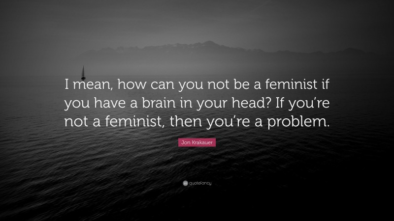 Jon Krakauer Quote: “I mean, how can you not be a feminist if you have a brain in your head? If you’re not a feminist, then you’re a problem.”
