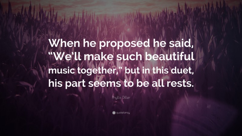Phyllis Diller Quote: “When he proposed he said, “We’ll make such beautiful music together,” but in this duet, his part seems to be all rests.”