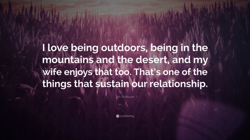 Jon Krakauer Quote: “I love being outdoors, being in the mountains and the desert, and my wife enjoys that too. That’s one of the things that sustain our relationship.”
