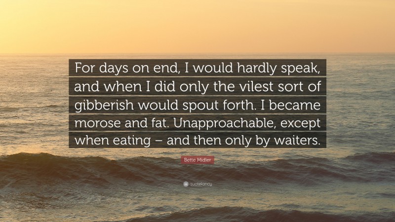 Bette Midler Quote: “For days on end, I would hardly speak, and when I did only the vilest sort of gibberish would spout forth. I became morose and fat. Unapproachable, except when eating – and then only by waiters.”