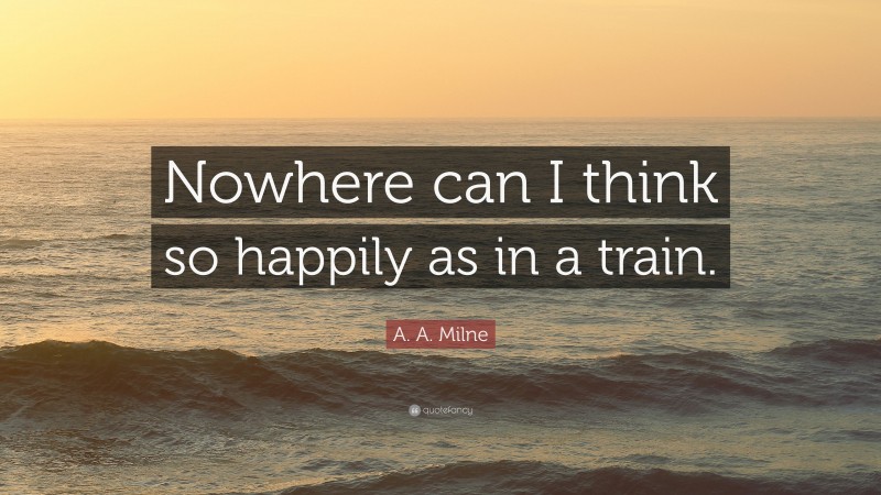 A. A. Milne Quote: “Nowhere can I think so happily as in a train.”
