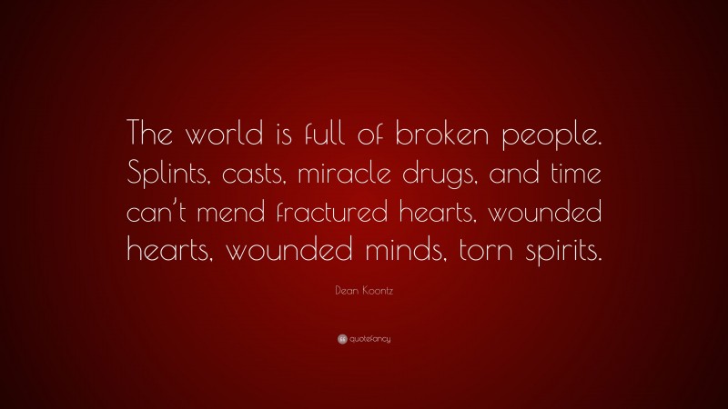 Dean Koontz Quote: “The world is full of broken people. Splints, casts, miracle drugs, and time can’t mend fractured hearts, wounded hearts, wounded minds, torn spirits.”