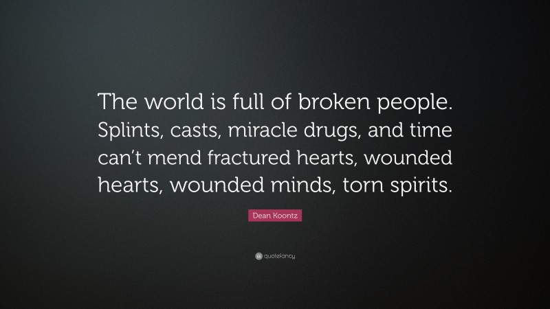 Dean Koontz Quote: “The world is full of broken people. Splints, casts, miracle drugs, and time can’t mend fractured hearts, wounded hearts, wounded minds, torn spirits.”