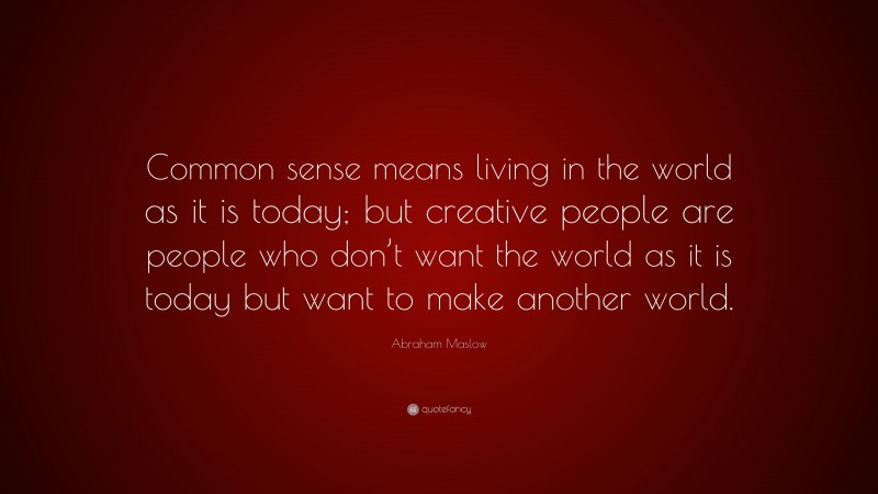 Abraham Maslow Quote: “Common sense means living in the world as it is today; but creative people are people who don’t want the world as it is today but want to make another world.”