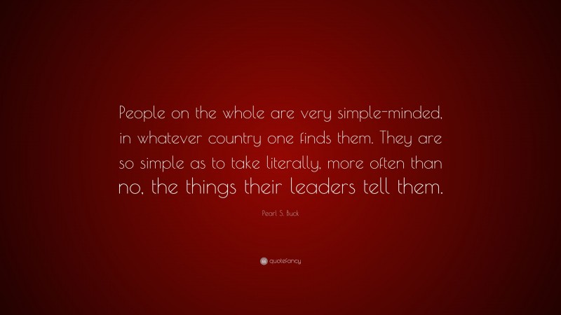 Pearl S. Buck Quote: “People on the whole are very simple-minded, in whatever country one finds them. They are so simple as to take literally, more often than no, the things their leaders tell them.”
