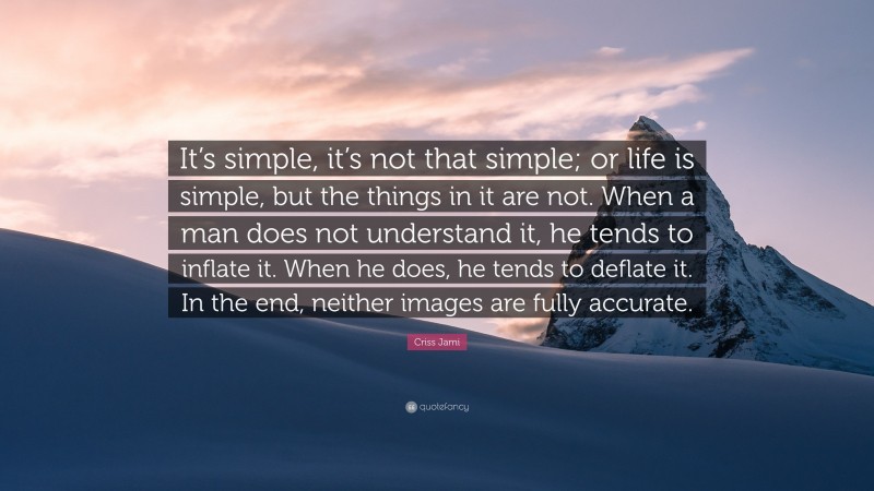 Criss Jami Quote: “It’s simple, it’s not that simple; or life is simple, but the things in it are not. When a man does not understand it, he tends to inflate it. When he does, he tends to deflate it. In the end, neither images are fully accurate.”