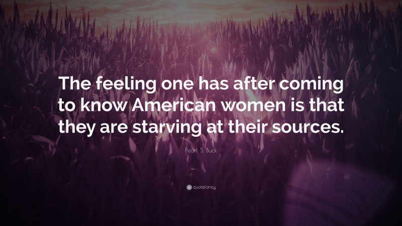 Pearl S. Buck Quote: “The feeling one has after coming to know American women is that they are starving at their sources.”