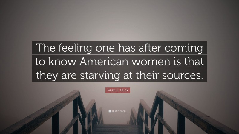 Pearl S. Buck Quote: “The feeling one has after coming to know American women is that they are starving at their sources.”