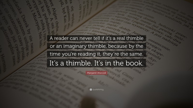 Margaret Atwood Quote: “A reader can never tell if it’s a real thimble or an imaginary thimble, because by the time you’re reading it, they’re the same. It’s a thimble. It’s in the book.”