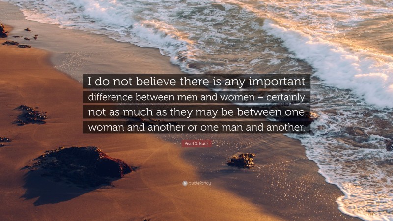 Pearl S. Buck Quote: “I do not believe there is any important difference between men and women – certainly not as much as they may be between one woman and another or one man and another.”