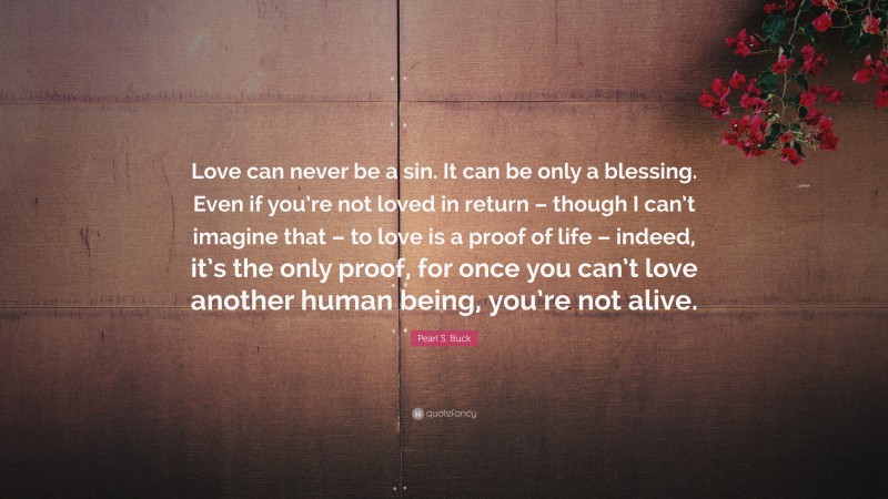 Pearl S. Buck Quote: “Love can never be a sin. It can be only a blessing. Even if you’re not loved in return – though I can’t imagine that – to love is a proof of life – indeed, it’s the only proof, for once you can’t love another human being, you’re not alive.”