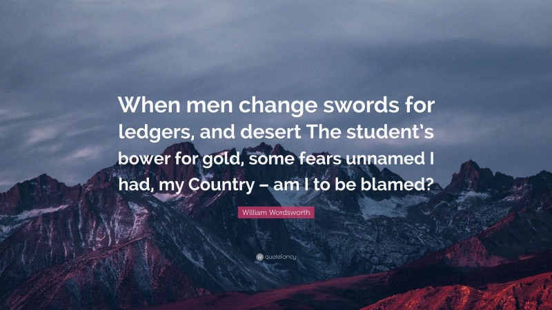 William Wordsworth Quote: “When men change swords for ledgers, and desert The student’s bower for gold, some fears unnamed I had, my Country – am I to be blamed?”
