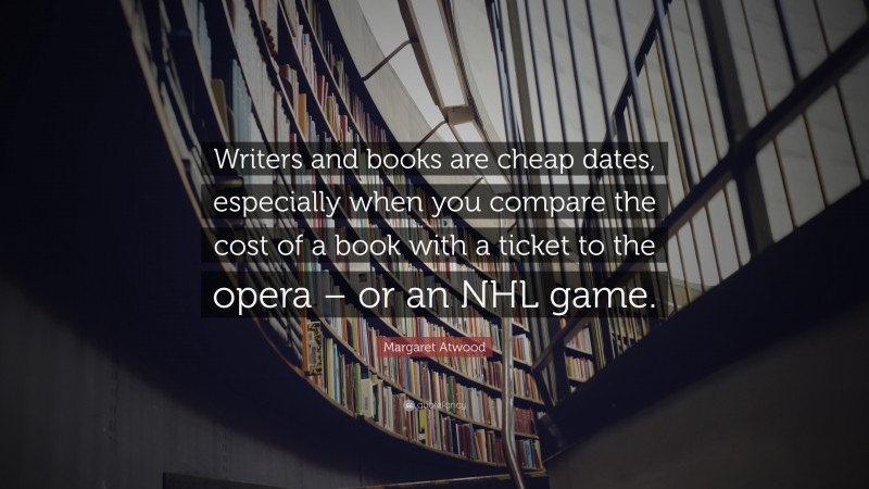 Margaret Atwood Quote: “Writers and books are cheap dates, especially when you compare the cost of a book with a ticket to the opera – or an NHL game.”