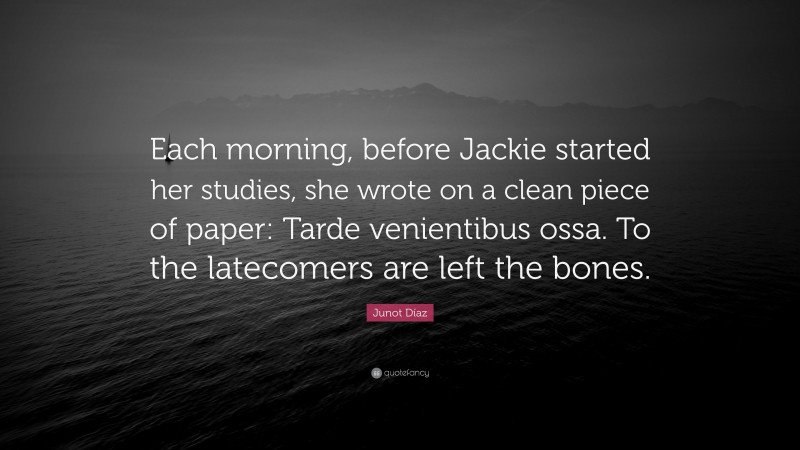 Junot Díaz Quote: “Each morning, before Jackie started her studies, she wrote on a clean piece of paper: Tarde venientibus ossa. To the latecomers are left the bones.”