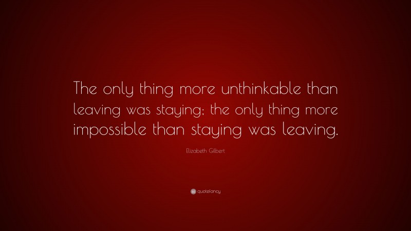 Elizabeth Gilbert Quote: “The only thing more unthinkable than leaving was staying; the only thing more impossible than staying was leaving.”
