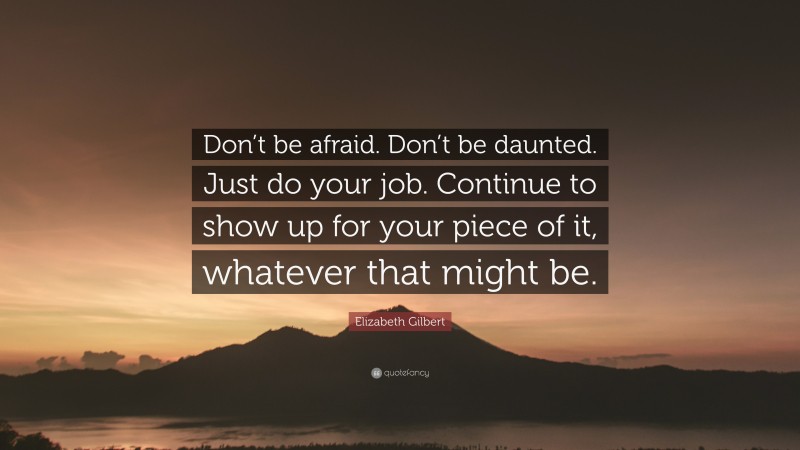 Elizabeth Gilbert Quote: “Don’t be afraid. Don’t be daunted. Just do your job. Continue to show up for your piece of it, whatever that might be.”