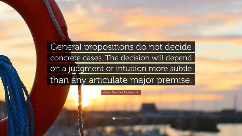 Oliver Wendell Holmes Jr. Quote: “General propositions do not decide concrete cases. The decision will depend on a judgment or intuition more subtle than any articulate major premise.”