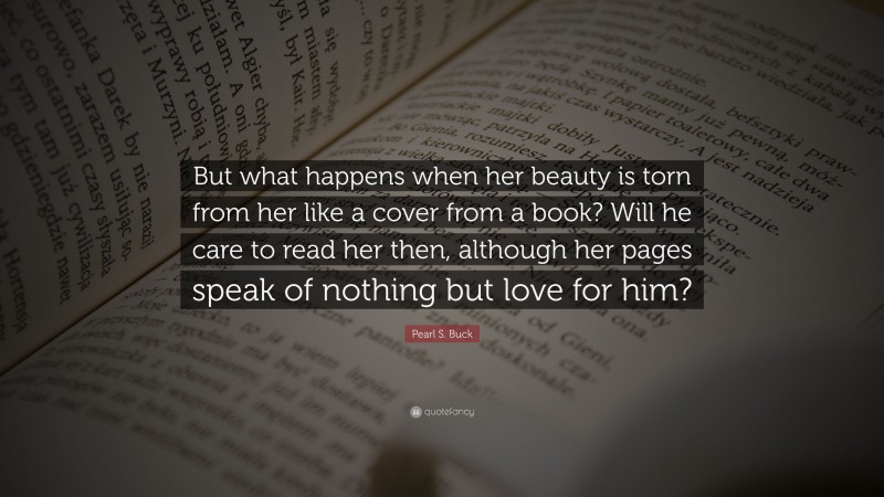 Pearl S. Buck Quote: “But what happens when her beauty is torn from her like a cover from a book? Will he care to read her then, although her pages speak of nothing but love for him?”