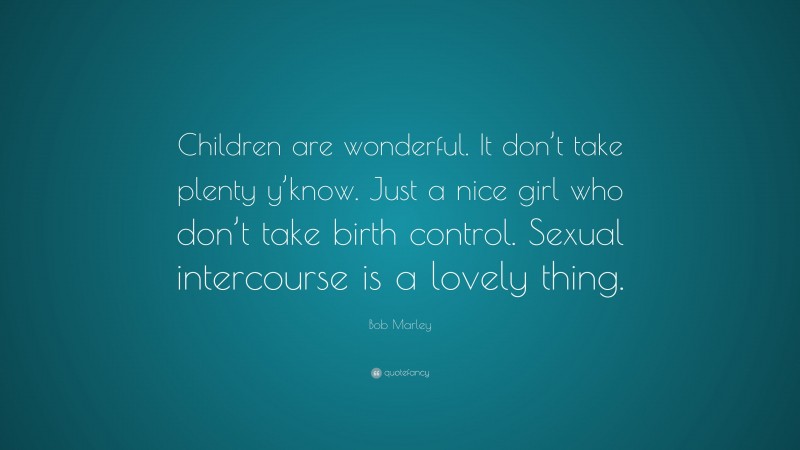 Bob Marley Quote: “Children are wonderful. It don’t take plenty y’know. Just a nice girl who don’t take birth control. Sexual intercourse is a lovely thing.”