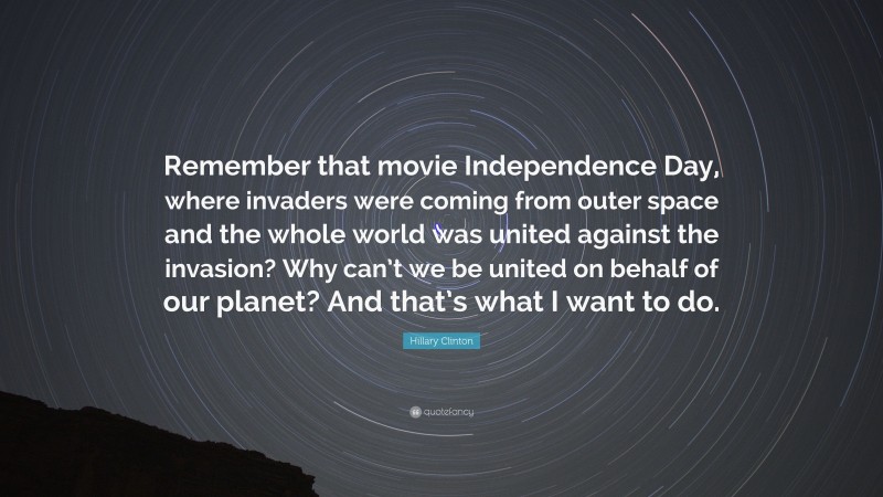 Hillary Clinton Quote: “Remember that movie Independence Day, where invaders were coming from outer space and the whole world was united against the invasion? Why can’t we be united on behalf of our planet? And that’s what I want to do.”