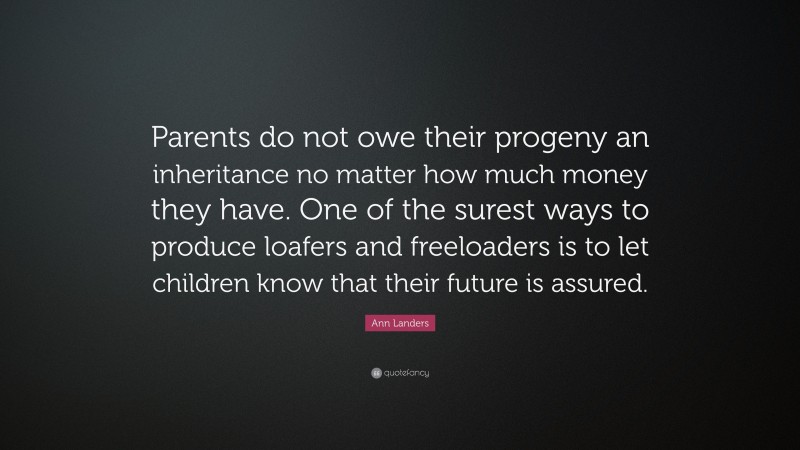 Ann Landers Quote: “Parents do not owe their progeny an inheritance no matter how much money they have. One of the surest ways to produce loafers and freeloaders is to let children know that their future is assured.”