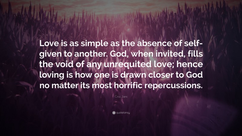 Criss Jami Quote: “Love is as simple as the absence of self- given to another. God, when invited, fills the void of any unrequited love; hence loving is how one is drawn closer to God no matter its most horrific repercussions.”