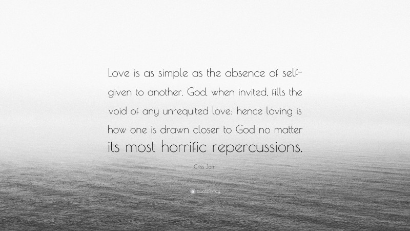 Criss Jami Quote: “Love is as simple as the absence of self- given to another. God, when invited, fills the void of any unrequited love; hence loving is how one is drawn closer to God no matter its most horrific repercussions.”