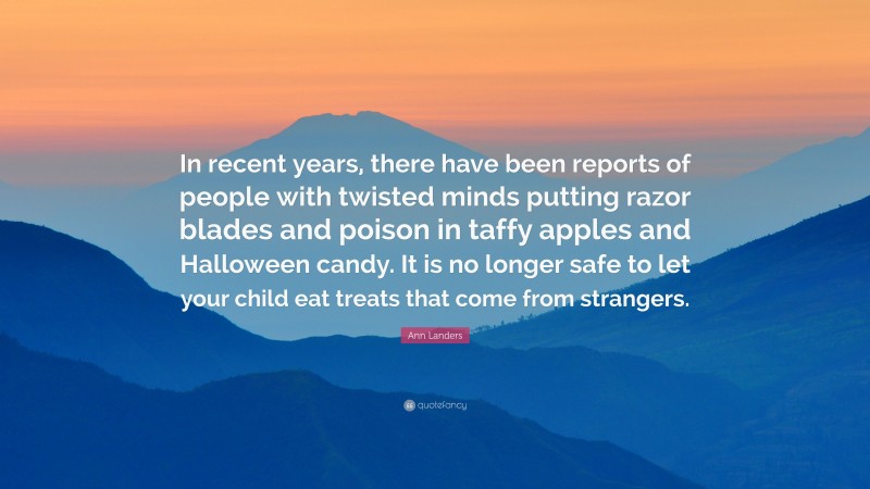 Ann Landers Quote: “In recent years, there have been reports of people with twisted minds putting razor blades and poison in taffy apples and Halloween candy. It is no longer safe to let your child eat treats that come from strangers.”