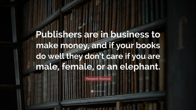 Margaret Atwood Quote: “Publishers are in business to make money, and if your books do well they don’t care if you are male, female, or an elephant.”