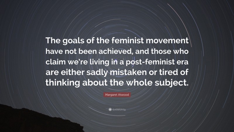 Margaret Atwood Quote: “The goals of the feminist movement have not been achieved, and those who claim we’re living in a post-feminist era are either sadly mistaken or tired of thinking about the whole subject.”