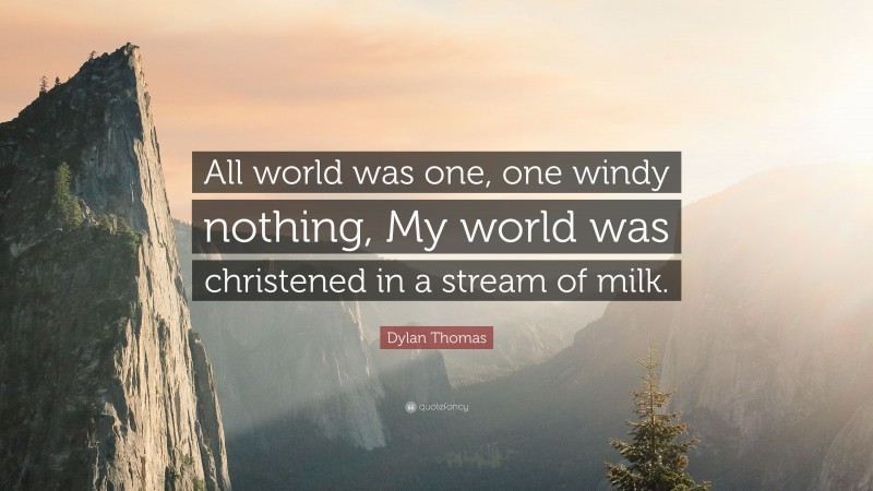 Dylan Thomas Quote: “All world was one, one windy nothing, My world was christened in a stream of milk.”