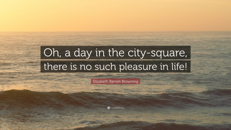 Elizabeth Barrett Browning Quote: “Oh, a day in the city-square, there is no such pleasure in life!”