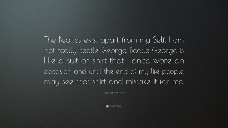 George Harrison Quote: “The Beatles exist apart from my Self. I am not really Beatle George. Beatle George is like a suit or shirt that I once wore on occasion and until the end of my life people may see that shirt and mistake it for me.”